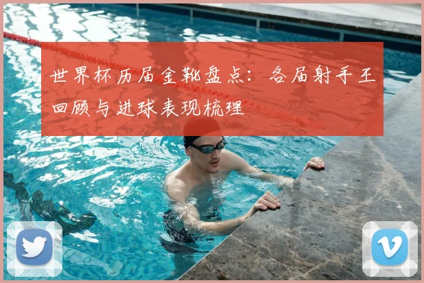世界杯历届金靴盘点：各届射手王回顾与进球表现梳理