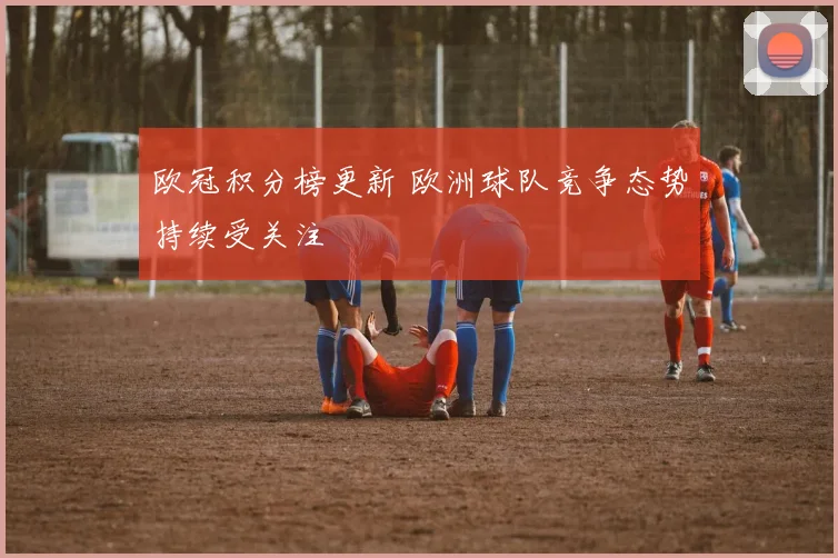 欧冠积分榜更新 欧洲球队竞争态势持续受关注
