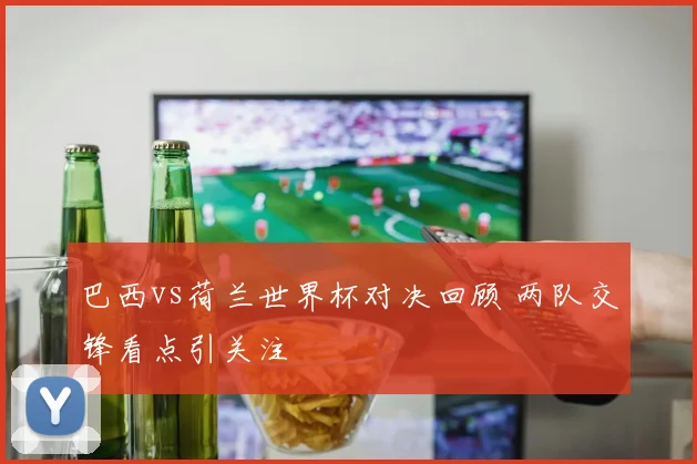 巴西vs荷兰世界杯对决回顾 两队交锋看点引关注