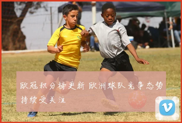 欧冠积分榜更新 欧洲球队竞争态势持续受关注