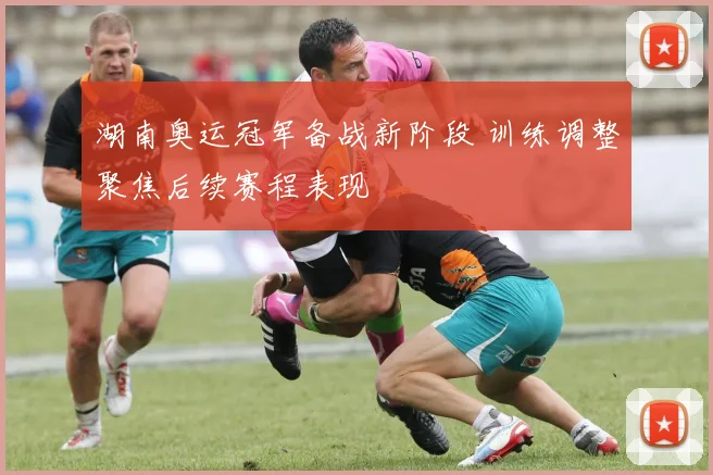 湖南奥运冠军备战新阶段 训练调整聚焦后续赛程表现