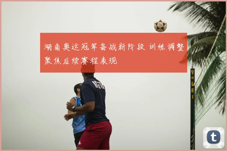 湖南奥运冠军备战新阶段 训练调整聚焦后续赛程表现